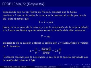 PROBLEMA 72 (Respuesta)

Suponiendo que no hay fuerza de fricci´n, tenemos que la fuerza
                                       o
resultante f que act´a sobre la carreta es la tension del cable que tira de
                    u
ella, pero tenemos que:
                               T = f = ma
donde m es la masa de la carreta y a es la aceleraci´n de la carreta debido
                                                      o
a la fuerza resultante, que en este caso es la tensi´n del cable, entonces:
                                                    o

                                  T = ma

despejando de la euaci´n anterior la aceleraci´n a y sustituyendo lo valores
                      o                       o
de T , tenemos:
                                         m
                           T      500kg s 2       m
                       a=     =             = 2.5
                           m       200kg          s
 Entonces tenemos que la aceleraci´n a que tiene la carreta provocada por
                                  o
                            m
la tensi´n del cable es 2.5 s 2 .
        o

 FILIBERTO ACEVEDO (BUAP)    PROBLEMAS DE MECANICA          July 13, 2011   274 / 352
 