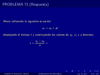 PROBLEMA 72 (Respuesta)



Ahora utilizando la siguiente ecuaci´n:
                                    o

                                      vf = v0 + at

despejando el tiempo t y sustituyendo los valores de v0 , vf y a tenemos:

                                 vf − v0
                            t=           =
                                    a




 FILIBERTO ACEVEDO (BUAP)          PROBLEMAS DE MECANICA   July 13, 2011   275 / 352
 