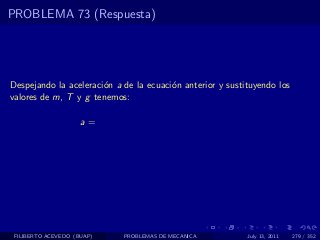PROBLEMA 73 (Respuesta)




Despejando la aceleraci´n a de la ecuaci´n anterior y sustituyendo los
                       o                o
valores de m, T y g tenemos:

                     a=




 FILIBERTO ACEVEDO (BUAP)   PROBLEMAS DE MECANICA          July 13, 2011   279 / 352
 