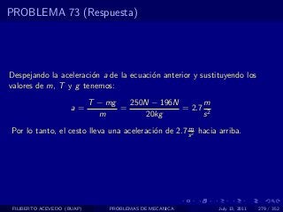 PROBLEMA 73 (Respuesta)




Despejando la aceleraci´n a de la ecuaci´n anterior y sustituyendo los
                       o                o
valores de m, T y g tenemos:
                            T − mg   250N − 196N      m
                     a=            =             = 2.7 2
                              m         20kg          s
                                                    m
Por lo tanto, el cesto lleva una aceleraci´n de 2.7 s 2 hacia arriba.
                                          o




 FILIBERTO ACEVEDO (BUAP)       PROBLEMAS DE MECANICA         July 13, 2011   279 / 352
 