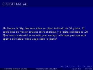PROBLEMA 74




Un bloque de 5kg descansa sobre un plano inclinado de 30 grados. El
coeﬁciente de fricci´n est´tico entre el bloque y el plano inclinado es .20.
                    o     a
Que fuerza horizontal se necesita para empujar al bloque para que est´  e
apunto de resbalar hacia abajo sobre el plano?




 FILIBERTO ACEVEDO (BUAP)    PROBLEMAS DE MECANICA           July 13, 2011   280 / 352
 