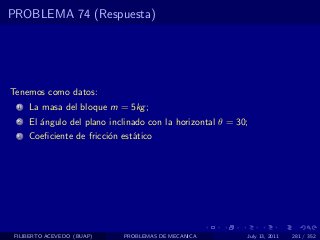 PROBLEMA 74 (Respuesta)




Tenemos como datos:
  1   La masa del bloque m = 5kg ;
  2   El ´ngulo del plano inclinado con la horizontal θ = 30;
         a
  3   Coeﬁciente de fricci´n est´tico
                          o     a




 FILIBERTO ACEVEDO (BUAP)    PROBLEMAS DE MECANICA          July 13, 2011   281 / 352
 
