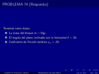 PROBLEMA 74 (Respuesta)




Tenemos como datos:
  1   La masa del bloque m = 5kg ;
  2   El ´ngulo del plano inclinado con la horizontal θ = 30;
         a
  3   Coeﬁciente de fricci´n est´tico µs = .20.
                          o     a




 FILIBERTO ACEVEDO (BUAP)    PROBLEMAS DE MECANICA          July 13, 2011   281 / 352
 