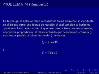 PROBLEMA 74 (Respuesta)



La fuerza qu se aplca al plano inclinado de forma hoizontal se maniﬁesta
en el bloque como una fuerza de reacci´n el cual tambien es horizontal
                                        o
apuntando hacia adentro del bloque, esta fuerza tiene dos componentes,
una fuerza perpendicular al plano inclinado que denotaremos como fn y
una fuerza paralela al plano inclinado fp , entonces:

                               fp = f cos 30

y
                               fn = f sin 30




 FILIBERTO ACEVEDO (BUAP)   PROBLEMAS DE MECANICA         July 13, 2011   282 / 352
 