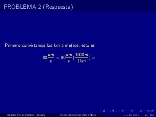 PROBLEMA 2 (Respuesta)




Primero convirtamos los km a metros, esto es
                            km      km 1000m
                       80      = 80    (     )=
                             h       h   1km




 FILIBERTO ACEVEDO (BUAP)       PROBLEMAS DE MECANICA   July 13, 2011   6 / 352
 