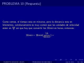 PROBLEMA 10 (Respuesta)




Como vemos, el tiempo esta en minutos, pero la distancia esta en
kilometros, cotidianamente es muy com´n que las unidades de velocidad
                                      u
         km
esten en h asi que hay que convertir los 30min en horas, entonces:

                                               1h
                            30min = 30min(         )=
                                             60min




 FILIBERTO ACEVEDO (BUAP)        PROBLEMAS DE MECANICA   July 13, 2011   32 / 352
 