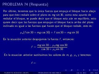 PROBLEMA 74 (Respuesta)
Por ultimo, tenemos que la unica fuerza que empuja el bloque hacia abajo
     ´                        ´
para que ´ste resbale sobre el plano es mg sin 30, como esta apunto de
          e
resbalar el bloque, se puede decir que el bloque esta a´n en equilibrio, esto
                                                       u
quiere decir que las fuerzas que empujan el bloque hacia arriba del plano
inclinado es igual a las fuerzas que hacen que el bloque resbale, esto es:

                µs (f sin 30 + mg cos 30) + f cos 30 = mg sin 30

En la ecuaci´n anterior despejamos la fuerza f , entonces:
            o
                                  mg sin 30 − µs mg cos 30
                            f =
                                     cos 30 + µs sin 30
En la ecuacion anterior sustituimos los valores de m, g , µs y tenemos:

                            f =


 FILIBERTO ACEVEDO (BUAP)         PROBLEMAS DE MECANICA       July 13, 2011   284 / 352
 