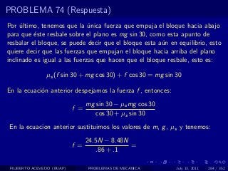 PROBLEMA 74 (Respuesta)
Por ultimo, tenemos que la unica fuerza que empuja el bloque hacia abajo
     ´                        ´
para que ´ste resbale sobre el plano es mg sin 30, como esta apunto de
          e
resbalar el bloque, se puede decir que el bloque esta a´n en equilibrio, esto
                                                       u
quiere decir que las fuerzas que empujan el bloque hacia arriba del plano
inclinado es igual a las fuerzas que hacen que el bloque resbale, esto es:

                µs (f sin 30 + mg cos 30) + f cos 30 = mg sin 30

En la ecuaci´n anterior despejamos la fuerza f , entonces:
            o
                                  mg sin 30 − µs mg cos 30
                            f =
                                     cos 30 + µs sin 30
En la ecuacion anterior sustituimos los valores de m, g , µs y tenemos:
                                  24.5N − 8.48N
                            f =                 =
                                      .86 + .1

 FILIBERTO ACEVEDO (BUAP)         PROBLEMAS DE MECANICA       July 13, 2011   284 / 352
 