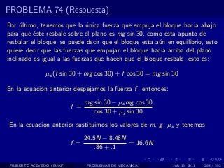 PROBLEMA 74 (Respuesta)
Por ultimo, tenemos que la unica fuerza que empuja el bloque hacia abajo
     ´                        ´
para que ´ste resbale sobre el plano es mg sin 30, como esta apunto de
          e
resbalar el bloque, se puede decir que el bloque esta a´n en equilibrio, esto
                                                       u
quiere decir que las fuerzas que empujan el bloque hacia arriba del plano
inclinado es igual a las fuerzas que hacen que el bloque resbale, esto es:

                µs (f sin 30 + mg cos 30) + f cos 30 = mg sin 30

En la ecuaci´n anterior despejamos la fuerza f , entonces:
            o
                                  mg sin 30 − µs mg cos 30
                            f =
                                     cos 30 + µs sin 30
En la ecuacion anterior sustituimos los valores de m, g , µs y tenemos:
                                  24.5N − 8.48N
                            f =                 = 16.6N
                                      .86 + .1

 FILIBERTO ACEVEDO (BUAP)         PROBLEMAS DE MECANICA       July 13, 2011   284 / 352
 