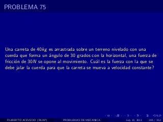 PROBLEMA 75




Una carreta de 40kg es arrastrada sobre un terreno nivelado con una
cuerda que forma un ´ngulo de 30 grados con la horizontal, una fuerza de
                      a
fricci´n de 30N se opone al movimiento. Cu´l es la fuerza con la que se
      o                                      a
debe jalar la cuerda para que la carreta se mueva a velocidad constante?




 FILIBERTO ACEVEDO (BUAP)   PROBLEMAS DE MECANICA        July 13, 2011   285 / 352
 