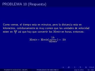PROBLEMA 10 (Respuesta)




Como vemos, el tiempo esta en minutos, pero la distancia esta en
kilometros, cotidianamente es muy com´n que las unidades de velocidad
                                      u
         km
esten en h asi que hay que convertir los 30min en horas, entonces:

                                               1h
                            30min = 30min(         ) = .5h
                                             60min




 FILIBERTO ACEVEDO (BUAP)        PROBLEMAS DE MECANICA       July 13, 2011   32 / 352
 