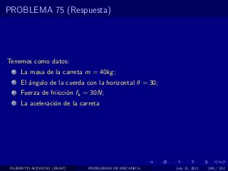 PROBLEMA 75 (Respuesta)




Tenemos como datos:
  1   La masa de la carreta m = 40kg ;
  2   El ´ngulo de la cuerda con la horizontal θ = 30;
         a
  3   Fuerza de friicci´n fk = 30N;
                       o
  4   La aceleraci´n de la carreta
                  o




 FILIBERTO ACEVEDO (BUAP)     PROBLEMAS DE MECANICA      July 13, 2011   286 / 352
 