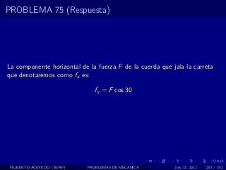 PROBLEMA 75 (Respuesta)




La componente horizontal de la fuerza F de la cuerda que jala la carreta
que denotaremos como fx es:

                              fx = F cos 30




 FILIBERTO ACEVEDO (BUAP)   PROBLEMAS DE MECANICA         July 13, 2011   287 / 352
 