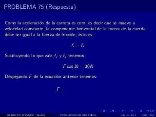 PROBLEMA 75 (Respuesta)

Como la aceleraci´n de la carreta es cero, es decir que se mueve a
                  o
velocidad constante, la componente horizontal de la fuerza de la cuerda
debe ser igual a la fuerza de fricci´n, esto es:
                                    o

                                   fx = fk

Sustituyendo lo que vale fx y fk tenemos:

                              F cos 30 = 30N

Despejando F de la ecuaci´n anterior tenemos:
                         o

                            F =




 FILIBERTO ACEVEDO (BUAP)    PROBLEMAS DE MECANICA        July 13, 2011   288 / 352
 