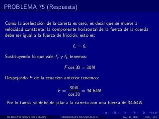 PROBLEMA 75 (Respuesta)

Como la aceleraci´n de la carreta es cero, es decir que se mueve a
                  o
velocidad constante, la componente horizontal de la fuerza de la cuerda
debe ser igual a la fuerza de fricci´n, esto es:
                                    o

                                    fx = fk

Sustituyendo lo que vale fx y fk tenemos:

                              F cos 30 = 30N

Despejando F de la ecuaci´n anterior tenemos:
                         o
                                   30N
                            F =          = 34.64N
                                  cos 30
Por lo tanto, se debe de jalar a la carreta con una fuerza de 34.64N.

 FILIBERTO ACEVEDO (BUAP)    PROBLEMAS DE MECANICA        July 13, 2011   288 / 352
 