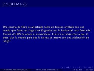PROBLEMA 76




Una carreta de 40kg es arrastrada sobre un terreno nivelado con una
cuerda que forma un ´ngulo de 30 grados con la horizontal, una fuerza de
                      a
fricci´n de 30N se opone al movimiento. Cu´l es la fuerza con la que se
       o                                     a
debe jalar la cuerda para que la carreta se mueva con una aceleraci´n de
                                                                   o
    m
.50 s 2 ?




 FILIBERTO ACEVEDO (BUAP)   PROBLEMAS DE MECANICA        July 13, 2011   289 / 352
 