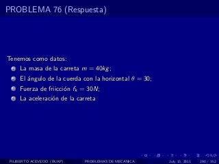 PROBLEMA 76 (Respuesta)




Tenemos como datos:
  1   La masa de la carreta m = 40kg ;
  2   El ´ngulo de la cuerda con la horizontal θ = 30;
         a
  3   Fuerza de friicci´n fk = 30N;
                       o
  4   La aceleraci´n de la carreta
                  o




 FILIBERTO ACEVEDO (BUAP)     PROBLEMAS DE MECANICA      July 13, 2011   290 / 352
 