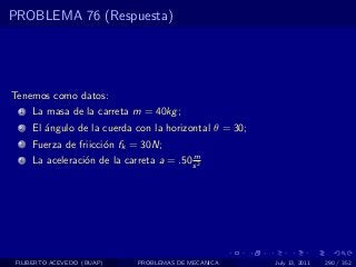 PROBLEMA 76 (Respuesta)




Tenemos como datos:
  1   La masa de la carreta m = 40kg ;
  2   El ´ngulo de la cuerda con la horizontal θ = 30;
         a
  3   Fuerza de friicci´n fk = 30N;
                       o
                                           m
  4   La aceleraci´n de la carreta a = .50 s 2
                  o




 FILIBERTO ACEVEDO (BUAP)      PROBLEMAS DE MECANICA     July 13, 2011   290 / 352
 