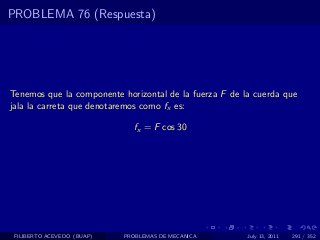 PROBLEMA 76 (Respuesta)




Tenemos que la componente horizontal de la fuerza F de la cuerda que
jala la carreta que denotaremos como fx es:

                              fx = F cos 30




 FILIBERTO ACEVEDO (BUAP)   PROBLEMAS DE MECANICA       July 13, 2011   291 / 352
 