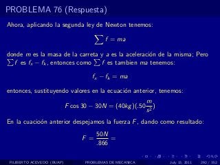 PROBLEMA 76 (Respuesta)
Ahora, aplicando la segunda ley de Newton tenemos:

                                           f = ma

donde m es la masa de la carreta y a es la aceleraci´n de la misma; Pero
                                                    o
  f es fx − fk , entonces como   f es tambien ma tenemos:

                                     fx − fk = ma

entonces, sustituyendo valores en la ecuaci´n anterior, tenemos:
                                           o
                                                           m
                            F cos 30 − 30N = (40kg )(.50      )
                                                           s2
En la cuacio´n anterior despejamos la fuerza F , dando como resultado:
            o
                                        50N
                                  F =        =
                                        .866

 FILIBERTO ACEVEDO (BUAP)          PROBLEMAS DE MECANICA          July 13, 2011   292 / 352
 