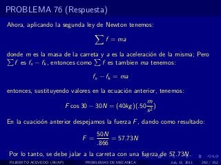 PROBLEMA 76 (Respuesta)
Ahora, aplicando la segunda ley de Newton tenemos:

                                           f = ma

donde m es la masa de la carreta y a es la aceleraci´n de la misma; Pero
                                                    o
  f es fx − fk , entonces como   f es tambien ma tenemos:

                                     fx − fk = ma

entonces, sustituyendo valores en la ecuaci´n anterior, tenemos:
                                           o
                                                           m
                            F cos 30 − 30N = (40kg )(.50      )
                                                           s2
En la cuacio´n anterior despejamos la fuerza F , dando como resultado:
            o
                                        50N
                                  F =        = 57.73N
                                        .866
Por lo tanto, se debe jalar a la carreta con una fuerza de 57.73N.
 FILIBERTO ACEVEDO (BUAP)          PROBLEMAS DE MECANICA          July 13, 2011   292 / 352
 