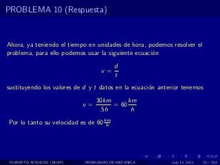 PROBLEMA 10 (Respuesta)



Ahora, ya teniendo el tiempo en unidades de hora, podemos resolver el
problema, para ello podemos usar la siguiente ecuaci´n
                                                    o
                                        d
                                  v=
                                        t
sustituyendo los valores de d y t datos en la ecuaci´n anterior tenemos
                                                    o
                                 30km      km
                            v=        = 60
                                  .5h       h
Por lo tanto su velocidad es de 60 km
                                    h




 FILIBERTO ACEVEDO (BUAP)   PROBLEMAS DE MECANICA          July 13, 2011   33 / 352
 