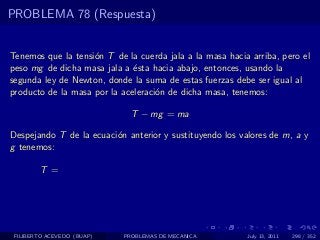 PROBLEMA 78 (Respuesta)


Tenemos que la tensi´n T de la cuerda jala a la masa hacia arriba, pero el
                    o
peso mg de dicha masa jala a ´sta hacia abajo, entonces, usando la
                              e
segunda ley de Newton, donde la suma de estas fuerzas debe ser igual al
producto de la masa por la aceleraci´n de dicha masa, tenemos:
                                    o

                              T − mg = ma

Despejando T de la ecuaci´n anterior y sustituyendo los valores de m, a y
                         o
g tenemos:

        T =




 FILIBERTO ACEVEDO (BUAP)   PROBLEMAS DE MECANICA         July 13, 2011   298 / 352
 