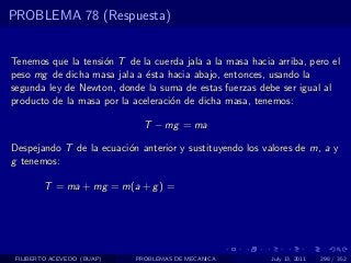 PROBLEMA 78 (Respuesta)


Tenemos que la tensi´n T de la cuerda jala a la masa hacia arriba, pero el
                    o
peso mg de dicha masa jala a ´sta hacia abajo, entonces, usando la
                              e
segunda ley de Newton, donde la suma de estas fuerzas debe ser igual al
producto de la masa por la aceleraci´n de dicha masa, tenemos:
                                    o

                              T − mg = ma

Despejando T de la ecuaci´n anterior y sustituyendo los valores de m, a y
                         o
g tenemos:

        T = ma + mg = m(a + g ) =




 FILIBERTO ACEVEDO (BUAP)   PROBLEMAS DE MECANICA         July 13, 2011   298 / 352
 