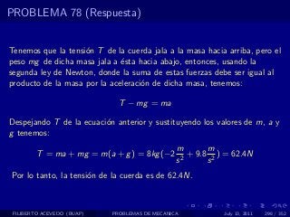 PROBLEMA 78 (Respuesta)


Tenemos que la tensi´n T de la cuerda jala a la masa hacia arriba, pero el
                    o
peso mg de dicha masa jala a ´sta hacia abajo, entonces, usando la
                              e
segunda ley de Newton, donde la suma de estas fuerzas debe ser igual al
producto de la masa por la aceleraci´n de dicha masa, tenemos:
                                    o

                              T − mg = ma

Despejando T de la ecuaci´n anterior y sustituyendo los valores de m, a y
                         o
g tenemos:
                                                m       m
        T = ma + mg = m(a + g ) = 8kg (−2          + 9.8 2 ) = 62.4N
                                                s2      s
Por lo tanto, la tensi´n de la cuerda es de 62.4N.
                      o



 FILIBERTO ACEVEDO (BUAP)   PROBLEMAS DE MECANICA           July 13, 2011   298 / 352
 