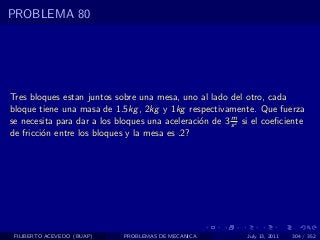 PROBLEMA 80




Tres bloques estan juntos sobre una mesa, uno al lado del otro, cada
bloque tiene una masa de 1.5kg , 2kg y 1kg respectivamente. Que fuerza
                                                        m
se necesita para dar a los bloques una aceleraci´n de 3 s 2 si el coeﬁciente
                                                o
de fricci´n entre los bloques y la mesa es .2?
         o




 FILIBERTO ACEVEDO (BUAP)    PROBLEMAS DE MECANICA           July 13, 2011   304 / 352
 