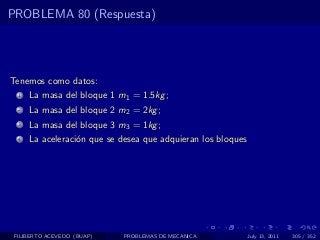PROBLEMA 80 (Respuesta)




Tenemos como datos:
  1   La masa del bloque 1 m1 = 1.5kg ;
  2   La masa del bloque 2 m2 = 2kg ;
  3   La masa del bloque 3 m3 = 1kg ;
  4   La aceleraci´n que se desea que adquieran los bloques
                  o




 FILIBERTO ACEVEDO (BUAP)    PROBLEMAS DE MECANICA            July 13, 2011   305 / 352
 