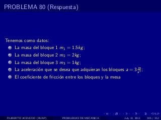 PROBLEMA 80 (Respuesta)




Tenemos como datos:
  1   La masa del bloque 1 m1 = 1.5kg ;
  2   La masa del bloque 2 m2 = 2kg ;
  3   La masa del bloque 3 m3 = 1kg ;
                                                                  m
  4   La aceleraci´n que se desea que adquieran los bloques a = 3 s 2 ;
                  o
  5   El coeﬁciente de fricci´n entre los bloques y la mesa
                             o




 FILIBERTO ACEVEDO (BUAP)     PROBLEMAS DE MECANICA           July 13, 2011   305 / 352
 