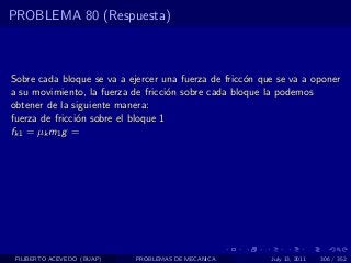 PROBLEMA 80 (Respuesta)



Sobre cada bloque se va a ejercer una fuerza de fricc´n que se va a oponer
                                                     o
a su movimiento, la fuerza de fricci´n sobre cada bloque la podemos
                                     o
obtener de la siguiente manera:
fuerza de fricci´n sobre el bloque 1
                o
fk1 = µk m1 g =




 FILIBERTO ACEVEDO (BUAP)   PROBLEMAS DE MECANICA         July 13, 2011   306 / 352
 