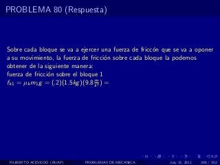 PROBLEMA 80 (Respuesta)



Sobre cada bloque se va a ejercer una fuerza de fricc´n que se va a oponer
                                                     o
a su movimiento, la fuerza de fricci´n sobre cada bloque la podemos
                                       o
obtener de la siguiente manera:
fuerza de fricci´n sobre el bloque 1
                o
                                 m
fk1 = µk m1 g = (.2)(1.5kg )(9.8 s 2 ) =




 FILIBERTO ACEVEDO (BUAP)   PROBLEMAS DE MECANICA         July 13, 2011   306 / 352
 