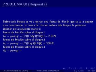 PROBLEMA 80 (Respuesta)



Sobre cada bloque se va a ejercer una fuerza de fricc´n que se va a oponer
                                                     o
a su movimiento, la fuerza de fricci´n sobre cada bloque la podemos
                                       o
obtener de la siguiente manera:
fuerza de fricci´n sobre el bloque 1
                o
                                   m
fk1 = µk m1 g = (.2)(1.5kg )(9.8 s 2 ) = 2.94N
fuerza de fricci´n sobre el bloque 2
                o
                               m
fk2 = µk m2 g = (.2)(2kg )(9.8 s 2 ) = 3.92N
fuerza de fricci´n sobre el bloque 3
                o
fk3 = µk m3 g =




 FILIBERTO ACEVEDO (BUAP)   PROBLEMAS DE MECANICA         July 13, 2011   306 / 352
 