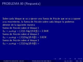 PROBLEMA 80 (Respuesta)



Sobre cada bloque se va a ejercer una fuerza de fricc´n que se va a oponer
                                                     o
a su movimiento, la fuerza de fricci´n sobre cada bloque la podemos
                                       o
obtener de la siguiente manera:
fuerza de fricci´n sobre el bloque 1
                o
                                   m
fk1 = µk m1 g = (.2)(1.5kg )(9.8 s 2 ) = 2.94N
fuerza de fricci´n sobre el bloque 2
                o
                               m
fk2 = µk m2 g = (.2)(2kg )(9.8 s 2 ) = 3.92N
fuerza de fricci´n sobre el bloque 3
                o
                               m
fk3 = µk m3 g = (.2)(1kg )(9.8 s 2 ) =




 FILIBERTO ACEVEDO (BUAP)   PROBLEMAS DE MECANICA         July 13, 2011   306 / 352
 