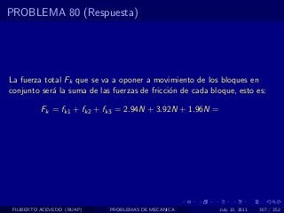 PROBLEMA 80 (Respuesta)




La fuerza total Fk que se va a oponer a movimiento de los bloques en
conjunto ser´ la suma de las fuerzas de fricci´n de cada bloque, esto es:
            a                                 o

          Fk = fk1 + fk2 + fk3 = 2.94N + 3.92N + 1.96N =




 FILIBERTO ACEVEDO (BUAP)   PROBLEMAS DE MECANICA          July 13, 2011   307 / 352
 