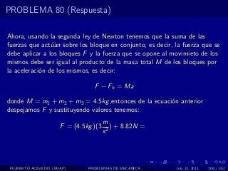 PROBLEMA 80 (Respuesta)

Ahora, usando la segunda ley de Newton tenemos que la suma de las
fuerzas que act´an sobre los bloque en conjunto, es decir, la fuerza que se
                u
debe aplicar a los bloques F y la fuerza que se opone al movimieto de los
mismos debe ser igual al producto de la masa total M de los bloques por
la aceleraci´n de los mismos, es decir:
            o

                                 F − Fk = Ma

donde M = m1 + m2 + m3 = 4.5kg ,entonces de la ecuaci´n anterior
                                                     o
despejamos F y sustituyendo valores tenemos:
                                       m
                      F = (4.5kg )(3      ) + 8.82N =
                                       s2




 FILIBERTO ACEVEDO (BUAP)      PROBLEMAS DE MECANICA       July 13, 2011   308 / 352
 