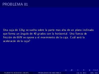 PROBLEMA 81




Una caja de 12kg se suelta sobre la parte mas alta de un plano inclinado
que forma un ´ngulo de 40 grados con la horizontal. Una fuerza de
              a
fricci´n de 60N se opone a el movimiento de la caja. Cu´l ser´ la
      o                                                 a    a
acelerac´n de la caja?
         o




 FILIBERTO ACEVEDO (BUAP)   PROBLEMAS DE MECANICA         July 13, 2011   309 / 352
 