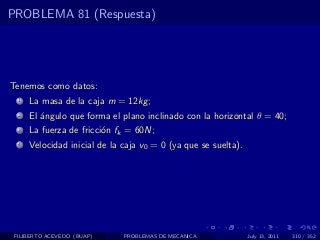 PROBLEMA 81 (Respuesta)




Tenemos como datos:
  1   La masa de la caja m = 12kg ;
  2   El ´ngulo que forma el plano inclinado con la horizontal θ = 40;
         a
  3   La fuerza de fricci´n fk = 60N;
                         o
  4   Velocidad inicial de la caja v0 = 0 (ya que se suelta).




 FILIBERTO ACEVEDO (BUAP)     PROBLEMAS DE MECANICA             July 13, 2011   310 / 352
 