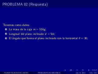 PROBLEMA 82 (Respuesta)




Tenemos como datos:
  1   La masa de la caja m = 10kg ;
  2   Longitud del plano inclinado d = 5m;
  3   El ´ngulo que forma el plano inclinado con la horizontal θ = 30;
         a




 FILIBERTO ACEVEDO (BUAP)    PROBLEMAS DE MECANICA          July 13, 2011   314 / 352
 