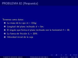PROBLEMA 82 (Respuesta)




Tenemos como datos:
  1   La masa de la caja m = 10kg ;
  2   Longitud del plano inclinado d = 5m;
  3   El ´ngulo que forma el plano inclinado con la horizontal θ = 30;
         a
  4   La fuerza de fricci´n fk = 20N;
                         o
  5   Velocidad inicial de la caja




 FILIBERTO ACEVEDO (BUAP)     PROBLEMAS DE MECANICA         July 13, 2011   314 / 352
 