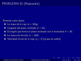 PROBLEMA 82 (Respuesta)




Tenemos como datos:
  1   La masa de la caja m = 10kg ;
  2   Longitud del plano inclinado d = 5m;
  3   El ´ngulo que forma el plano inclinado con la horizontal θ = 30;
         a
  4   La fuerza de fricci´n fk = 20N;
                         o
  5   Velocidad inicial de la caja v0 = 0 (ya que se suelta)




 FILIBERTO ACEVEDO (BUAP)     PROBLEMAS DE MECANICA            July 13, 2011   314 / 352
 