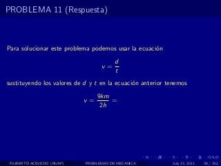 PROBLEMA 11 (Respuesta)



Para solucionar este problema podemos usar la ecuaci´n
                                                    o
                                        d
                                  v=
                                        t
sustituyendo los valores de d y t en la ecuaci´n anterior tenemos
                                              o
                                 9km
                            v=       =
                                  2h




 FILIBERTO ACEVEDO (BUAP)   PROBLEMAS DE MECANICA          July 13, 2011   36 / 352
 