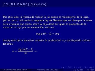 PROBLEMA 82 (Respuesta)


Por otro lado, la fuerza de fricc´n fk se opone al movimiento de la caja,
                                 o
por lo tanto, utilizando la segunda ley de Newton que no dice que la suma
de las fuerzas que obran sobre la caja debe ser igual al producto de la
masa de la caja por su aceleraci´n, esto es:
                                 o

                             mg sin θ − fk = ma

despejando de la ecuaci´n anterior la aceleraci´n a y sustituyendo valores
                       o                       o
tenemos:
               mg sin θ − fk
         a=                  =
                    m




 FILIBERTO ACEVEDO (BUAP)        PROBLEMAS DE MECANICA     July 13, 2011   316 / 352
 