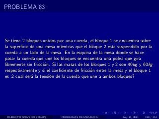 PROBLEMA 83




Se tiene 2 bloques unidos por una cuerda, el bloque 1 se encuentra sobre
la superﬁcie de una mesa mientras que el bloque 2 esta suspendido por la
cuerda a un lado de la mesa. En la esquina de la mesa donde se hace
pasar la cuerda que une los bloques se encuentra una polea que gira
libremente sin fricci´n. Si las masas de los bloques 1 y 2 son 40kg y 60kg
                     o
respectivamente y si el coeﬁciente de fricci´n entre la mesa y el bloque 1
                                            o
es .2 cual ser´ la tensi´n de la cuerda que une a ambos bloques?
              a         o




 FILIBERTO ACEVEDO (BUAP)   PROBLEMAS DE MECANICA          July 13, 2011   318 / 352
 