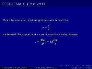 PROBLEMA 11 (Respuesta)



Para solucionar este problema podemos usar la ecuaci´n
                                                    o
                                        d
                                  v=
                                        t
sustituyendo los valores de d y t en la ecuaci´n anterior tenemos
                                              o
                                 9km       km
                            v=       = 4.5
                                  2h        h




 FILIBERTO ACEVEDO (BUAP)   PROBLEMAS DE MECANICA          July 13, 2011   36 / 352
 