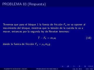PROBLEMA 83 (Respuesta)




Tenemos que para el bloque 1 la fuerza de fricci´n Fk se va oponer al
                                                o
movimiento del bloque, mientras que la tensi´n de la cuerda lo va a
                                            o
mover, entonces por la segunda ley de Newton tenemos:

                              T − Fk = m1 a1                              (18)

donde la fuerza de fricci´n Fk = µk m1 g .
                         o




 FILIBERTO ACEVEDO (BUAP)    PROBLEMAS DE MECANICA        July 13, 2011   320 / 352
 