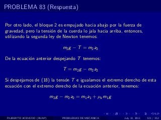 PROBLEMA 83 (Respuesta)

Por otro lado, el bloque 2 es empujado hacia abajo por la fuerza de
gravedad, pero la tensi´n de la cuerda lo jala hacia arriba, entonces,
                       o
utilizando la segunda ley de Newton tenemos:

                                  m 2 g − T = m 2 a2

De la ecuaci´n anterior despejando T tenemos:
            o

                                  T = m 2 g − m 2 a2

Si despejamos de (18) la tens´n T e igualamos el extremo derecho de esta
                             o
ecuaci´n con el extremo derecho de la ecuaci´n anterior, tenemos:
      o                                     o

                            m2 g − m2 a2 = m1 a1 + µk m1 g



 FILIBERTO ACEVEDO (BUAP)         PROBLEMAS DE MECANICA      July 13, 2011   321 / 352
 
