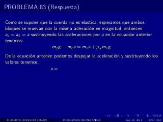 PROBLEMA 83 (Respuesta)

Como se supone que la cuerda no es elastica, esperamos que ambos
bloques se muevan con la misma acleraci´n en magnitud, entonces
                                         o
a1 = a2 = a sustituyendo las aceleraciones por a en la ecuaci´n anterior
                                                             o
tenemos:
                      m2 g − m2 a = m1 a + µk m1 g
De la ecuaci´n anterior podemos despejar la aceleraci´n y sustituyendo los
            o                                        o
valores tenemos:
                      a=




 FILIBERTO ACEVEDO (BUAP)   PROBLEMAS DE MECANICA          July 13, 2011   322 / 352
 